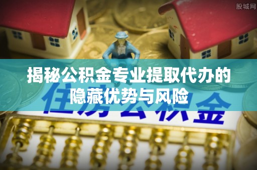 南川揭秘公积金专业提取代办的隐藏优势与风险