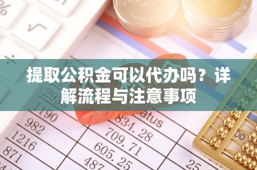 南川提取公积金可以代办吗？详解流程与注意事项
