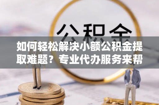 南川如何轻松解决小额公积金提取难题？专业代办服务来帮忙