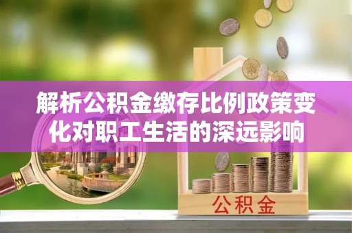南川解析公积金缴存比例政策变化对职工生活的深远影响