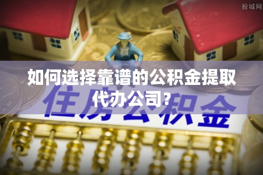 南川如何选择靠谱的公积金提取代办公司？