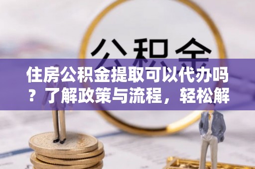 南川住房公积金提取可以代办吗？了解政策与流程，轻松解决疑惑