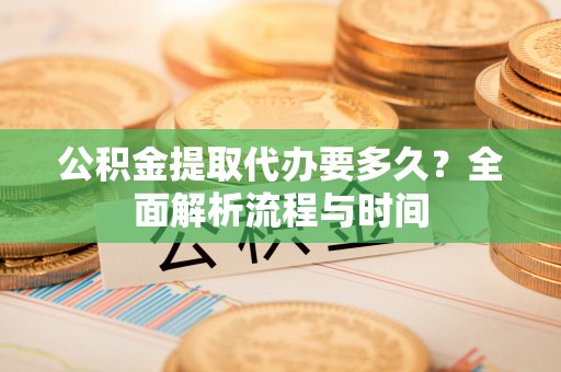 南川公积金提取代办要多久？全面解析流程与时间