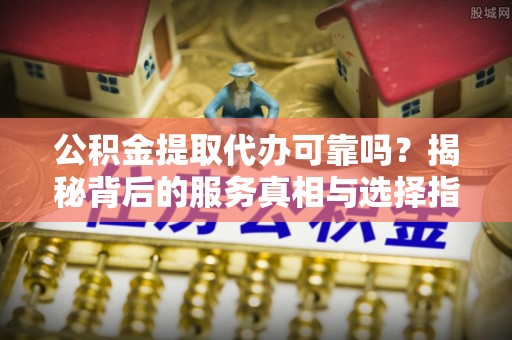 南川公积金提取代办可靠吗？揭秘背后的服务真相与选择指南