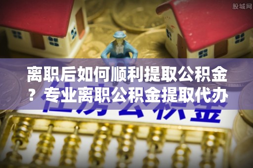 南川离职后如何顺利提取公积金？专业离职公积金提取代办服务指南