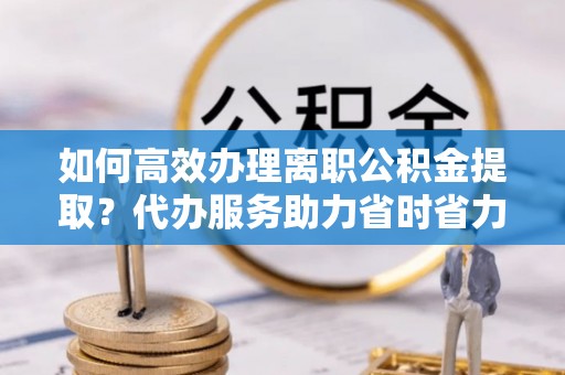 南川如何高效办理离职公积金提取？代办服务助力省时省力