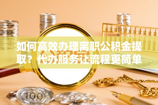 南川如何高效办理离职公积金提取？代办服务让流程更简单