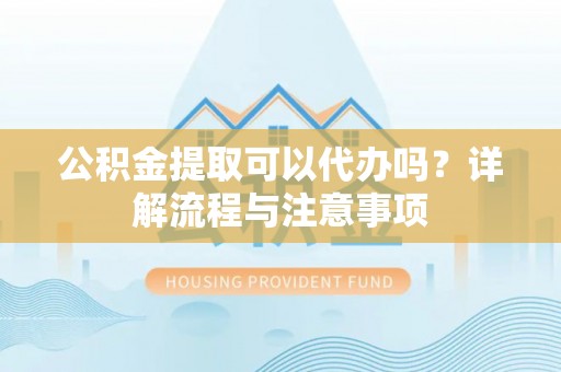 南川公积金提取可以代办吗？详解流程与注意事项