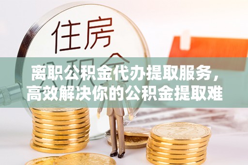 南川离职公积金代办提取服务，高效解决你的公积金提取难题