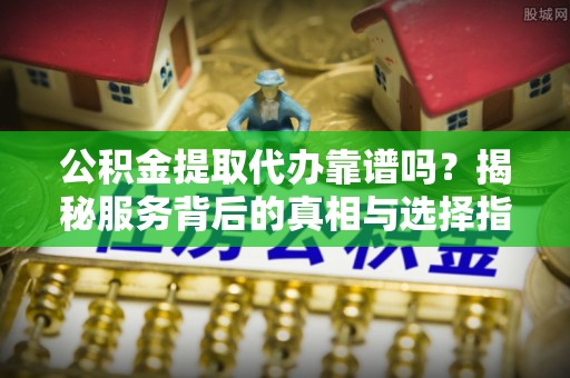 南川公积金提取代办靠谱吗？揭秘服务背后的真相与选择指南