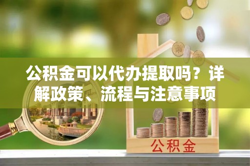 南川公积金可以代办提取吗？详解政策、流程与注意事项