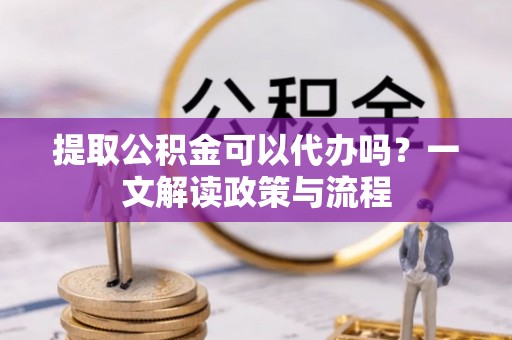 南川提取公积金可以代办吗？一文解读政策与流程