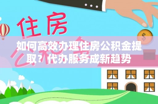 南川如何高效办理住房公积金提取？代办服务成新趋势