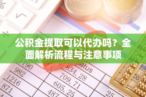 南川公积金提取可以代办吗？全面解析流程与注意事项