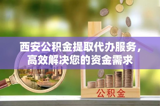 南川西安公积金提取代办服务，高效解决您的资金需求