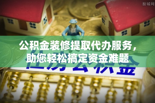 南川公积金装修提取代办服务，助您轻松搞定资金难题