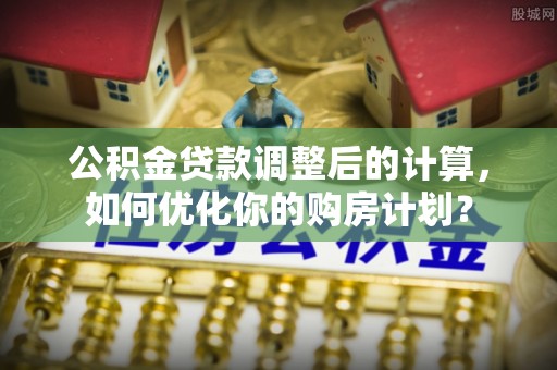 南川公积金贷款调整后的计算，如何优化你的购房计划？