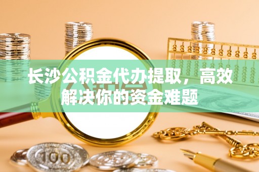南川长沙公积金代办提取，高效解决你的资金难题