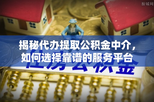 南川揭秘代办提取公积金中介，如何选择靠谱的服务平台