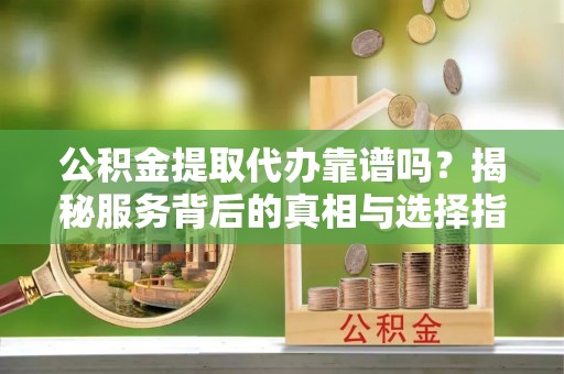 南川公积金提取代办靠谱吗？揭秘服务背后的真相与选择指南