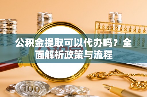 南川公积金提取可以代办吗？全面解析政策与流程
