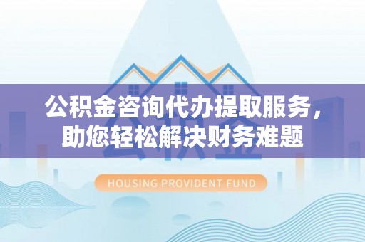 南川公积金咨询代办提取服务，助您轻松解决财务难题