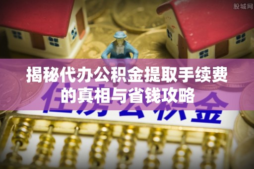 南川揭秘代办公积金提取手续费的真相与省钱攻略