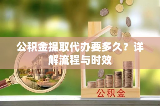 南川公积金提取代办要多久？详解流程与时效