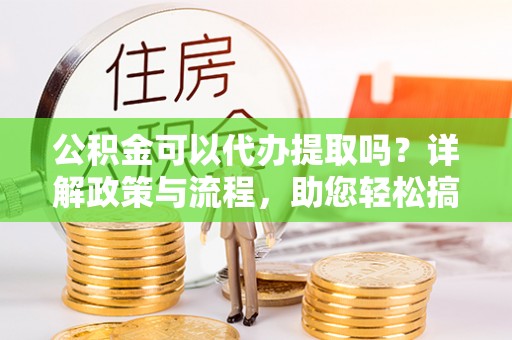 南川公积金可以代办提取吗？详解政策与流程，助您轻松搞定！