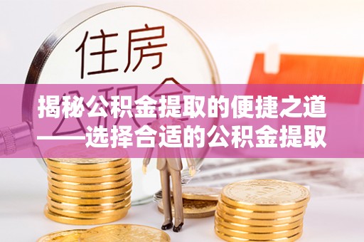 南川揭秘公积金提取的便捷之道——选择合适的公积金提取代办单位