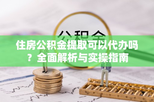 南川住房公积金提取可以代办吗？全面解析与实操指南