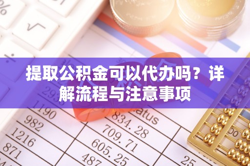 南川提取公积金可以代办吗？详解流程与注意事项