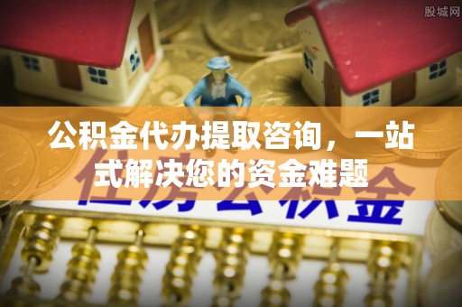 南川公积金代办提取咨询，一站式解决您的资金难题
