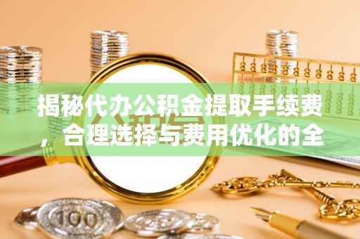 南川揭秘代办公积金提取手续费，合理选择与费用优化的全面解析