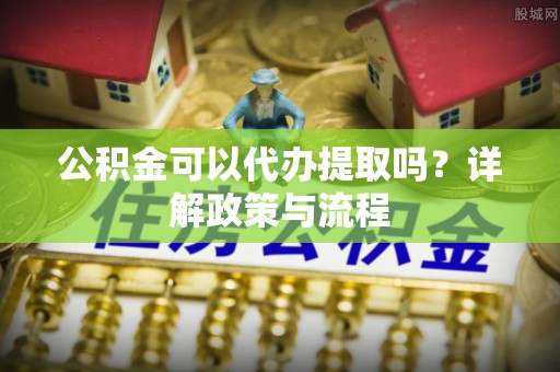 南川公积金可以代办提取吗？详解政策与流程