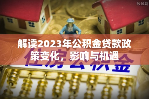南川解读2023年公积金贷款政策变化，影响与机遇