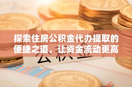 南川探索住房公积金代办提取的便捷之道，让资金流动更高效
