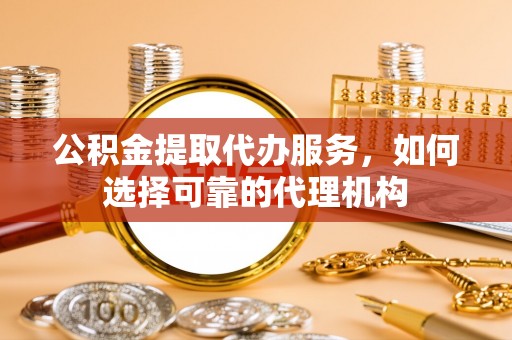 南川公积金提取代办服务，如何选择可靠的代理机构