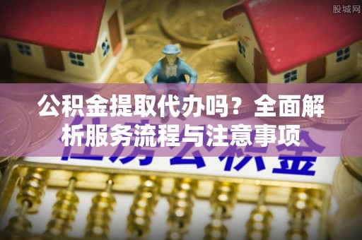 南川公积金提取代办吗？全面解析服务流程与注意事项