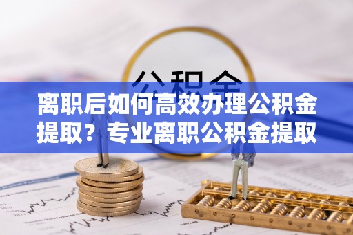 南川离职后如何高效办理公积金提取？专业离职公积金提取代办服务指南