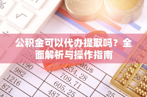 南川公积金可以代办提取吗？全面解析与操作指南