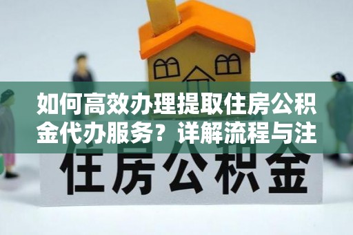 南川如何高效办理提取住房公积金代办服务？详解流程与注意事项