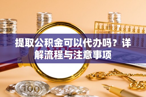 南川提取公积金可以代办吗？详解流程与注意事项