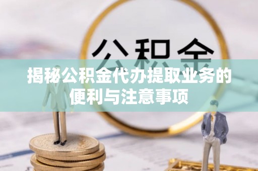 南川揭秘公积金代办提取业务的便利与注意事项