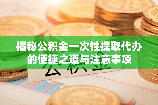 南川揭秘公积金一次性提取代办的便捷之道与注意事项
