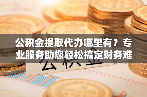 南川公积金提取代办哪里有？专业服务助您轻松搞定财务难题