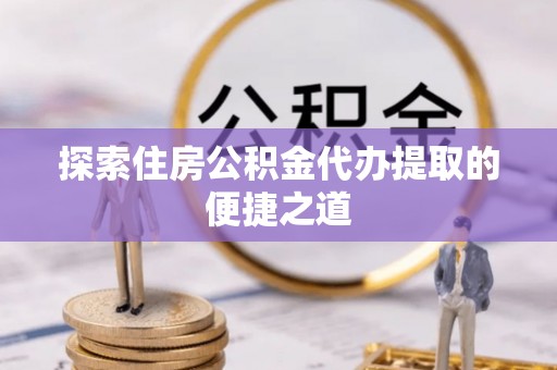 南川探索住房公积金代办提取的便捷之道