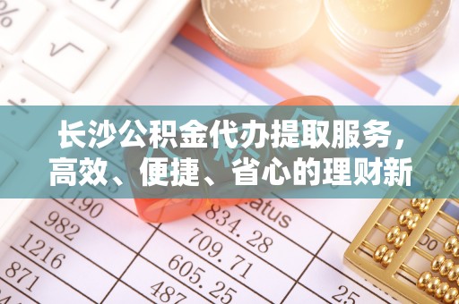 南川长沙公积金代办提取服务，高效、便捷、省心的理财新选择