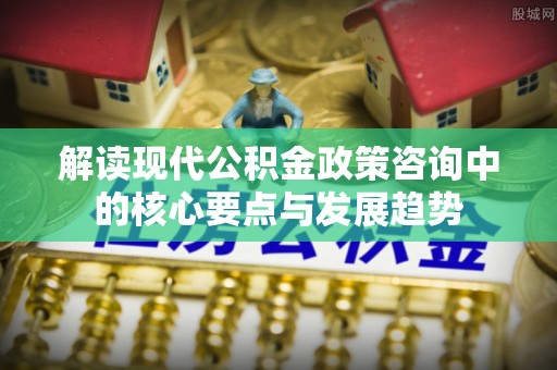 南川解读现代公积金政策咨询中的核心要点与发展趋势