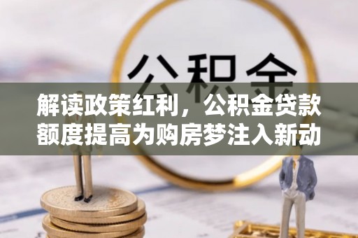 南川解读政策红利，公积金贷款额度提高为购房梦注入新动力